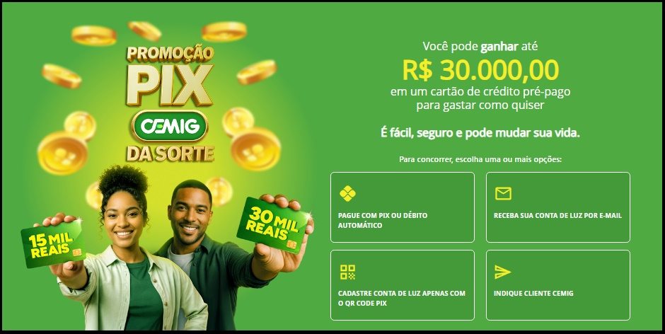 A Cemig lança a Promoção Pix da Sorte 2025 para clientes em Minas Gerais. Ao pagar suas contas via PIX, aderir ao Pix Automático ou receber a fatura digital por e-mail, você acumula números da sorte e concorre a prêmios em cartões pré-pagos de até R$30.000. Participe entre 12/10/2025 e 12/12/2025 e transforme sua rotina em oportunidade de ganhar.